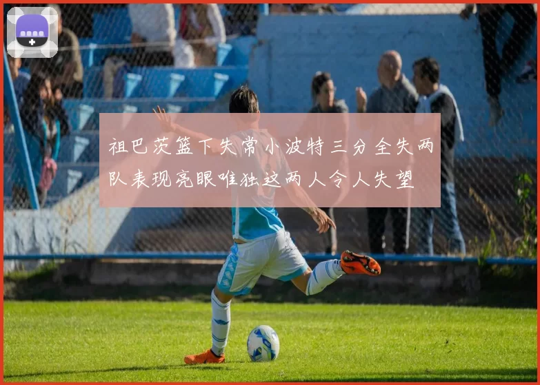 祖巴茨篮下失常小波特三分全失两队表现亮眼唯独这两人令人失望