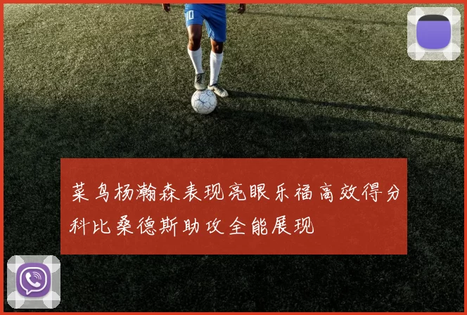 菜鸟杨瀚森表现亮眼乐福高效得分科比桑德斯助攻全能展现
