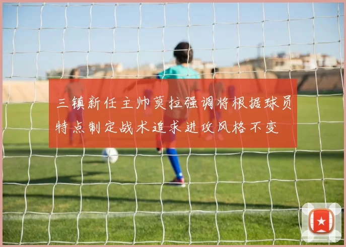 三镇新任主帅莫拉强调将根据球员特点制定战术追求进攻风格不变