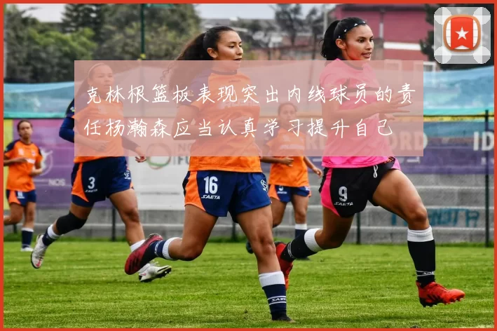克林根篮板表现突出内线球员的责任杨瀚森应当认真学习提升自己