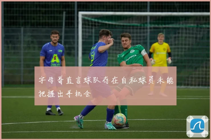 字母哥直言球队存在自私球员未能把握出手机会