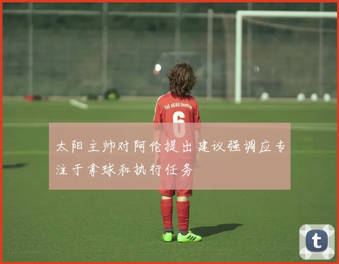 太阳主帅对阿伦提出建议强调应专注于拿球和执行任务