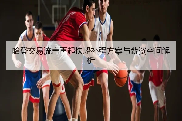 哈登交易流言再起快船补强方案与薪资空间解析（hth）